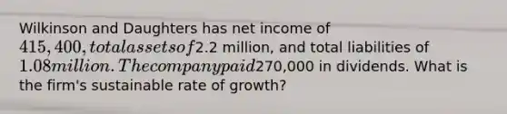 Wilkinson and Daughters has net income of 415,400, total assets of2.2 million, and total liabilities of 1.08 million. The company paid270,000 in dividends. What is the firm's sustainable rate of growth?