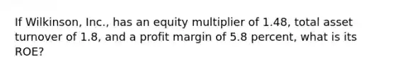 If Wilkinson, Inc., has an equity multiplier of 1.48, total asset turnover of 1.8, and a profit margin of 5.8 percent, what is its ROE?