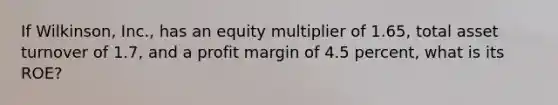 If Wilkinson, Inc., has an equity multiplier of 1.65, total asset turnover of 1.7, and a profit margin of 4.5 percent, what is its ROE?