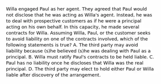 Willa engaged Paul as her agent. They agreed that Paul would not disclose that he was acting as Willa's agent. Instead, he was to deal with prospective customers as if he were a principal acting on his own behalf. In this capacity, he made several contracts for Willa. Assuming Willa, Paul, or the customer seeks to avoid liability on one of the contracts involved, which of the following statements is true? A. The third party may avoid liability because (s)he believed (s)he was dealing with Paul as a principal. B. Willa must ratify Paul's contracts to be held liable. C. Paul has no liability once he discloses that Willa was the real principal. D. The third party may elect to hold either Paul or Willa liable after discovery of the arrangement.