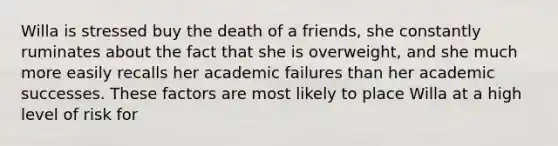 Willa is stressed buy the death of a friends, she constantly ruminates about the fact that she is overweight, and she much more easily recalls her academic failures than her academic successes. These factors are most likely to place Willa at a high level of risk for