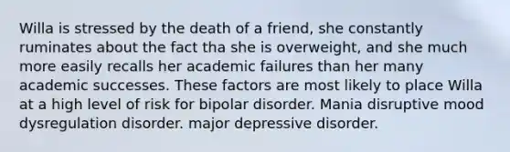 Willa is stressed by the death of a friend, she constantly ruminates about the fact tha she is overweight, and she much more easily recalls her academic failures than her many academic successes. These factors are most likely to place Willa at a high level of risk for bipolar disorder. Mania disruptive mood dysregulation disorder. major depressive disorder.