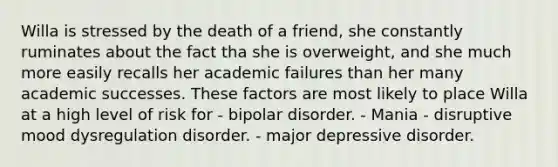 Willa is stressed by the death of a friend, she constantly ruminates about the fact tha she is overweight, and she much more easily recalls her academic failures than her many academic successes. These factors are most likely to place Willa at a high level of risk for - bipolar disorder. - Mania - disruptive mood dysregulation disorder. - major depressive disorder.