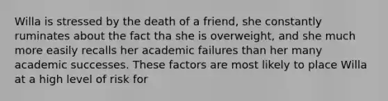 Willa is stressed by the death of a friend, she constantly ruminates about the fact tha she is overweight, and she much more easily recalls her academic failures than her many academic successes. These factors are most likely to place Willa at a high level of risk for