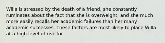 Willa is stressed by the death of a friend, she constantly ruminates about the fact that she is overweight, and she much more easily recalls her academic failures than her many academic successes. These factors are most likely to place Willa at a high level of risk for