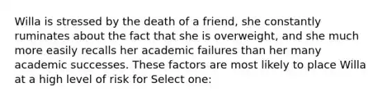 Willa is stressed by the death of a friend, she constantly ruminates about the fact that she is overweight, and she much more easily recalls her academic failures than her many academic successes. These factors are most likely to place Willa at a high level of risk for Select one: