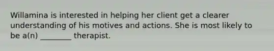 Willamina is interested in helping her client get a clearer understanding of his motives and actions. She is most likely to be a(n) ________ therapist.