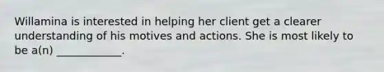 Willamina is interested in helping her client get a clearer understanding of his motives and actions. She is most likely to be a(n) ____________.