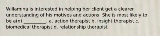 Willamina is interested in helping her client get a clearer understanding of his motives and actions. She is most likely to be a(n) __________. a. action therapist b. insight therapist c. biomedical therapist d. relationship therapist