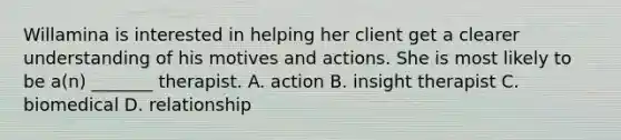 Willamina is interested in helping her client get a clearer understanding of his motives and actions. She is most likely to be a(n) _______ therapist. A. action B. insight therapist C. biomedical D. relationship