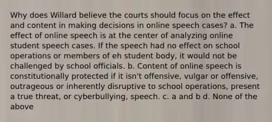 Why does Willard believe the courts should focus on the effect and content in making decisions in online speech cases? a. The effect of online speech is at the center of analyzing online student speech cases. If the speech had no effect on school operations or members of eh student body, it would not be challenged by school officials. b. Content of online speech is constitutionally protected if it isn't offensive, vulgar or offensive, outrageous or inherently disruptive to school operations, present a true threat, or cyberbullying, speech. c. a and b d. None of the above