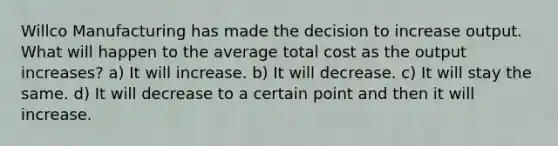 Willco Manufacturing has made the decision to increase output. What will happen to the average total cost as the output increases? a) It will increase. b) It will decrease. c) It will stay the same. d) It will decrease to a certain point and then it will increase.