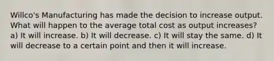 Willco's Manufacturing has made the decision to increase output. What will happen to the average total cost as output increases? a) It will increase. b) It will decrease. c) It will stay the same. d) It will decrease to a certain point and then it will increase.