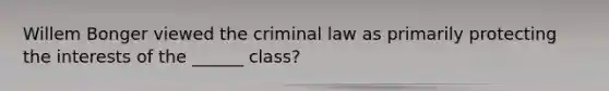 Willem Bonger viewed the criminal law as primarily protecting the interests of the ______ class?