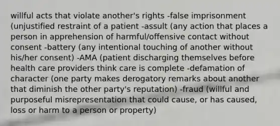 willful acts that violate another's rights -false imprisonment (unjustified restraint of a patient -assult (any action that places a person in apprehension of harmful/offensive contact without consent -battery (any intentional touching of another without his/her consent) -AMA (patient discharging themselves before health care providers think care is complete -defamation of character (one party makes derogatory remarks about another that diminish the other party's reputation) -fraud (willful and purposeful misrepresentation that could cause, or has caused, loss or harm to a person or property)