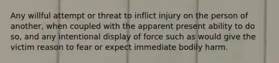 Any willful attempt or threat to inflict injury on the person of another, when coupled with the apparent present ability to do so, and any intentional display of force such as would give the victim reason to fear or expect immediate bodily harm.