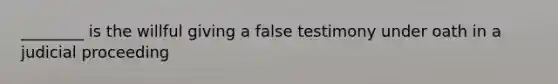 ________ is the willful giving a false testimony under oath in a judicial proceeding