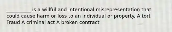 __________ is a willful and intentional misrepresentation that could cause harm or loss to an individual or property. A tort Fraud A criminal act A broken contract