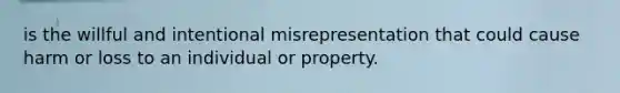 is the willful and intentional misrepresentation that could cause harm or loss to an individual or property.