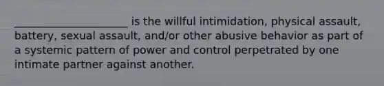 _____________________ is the willful intimidation, physical assault, battery, sexual assault, and/or other abusive behavior as part of a systemic pattern of power and control perpetrated by one intimate partner against another.