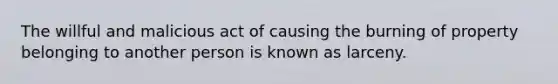 The willful and malicious act of causing the burning of property belonging to another person is known as larceny.