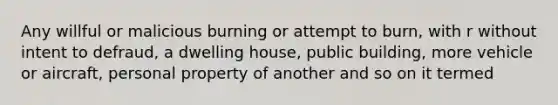 Any willful or malicious burning or attempt to burn, with r without intent to defraud, a dwelling house, public building, more vehicle or aircraft, personal property of another and so on it termed