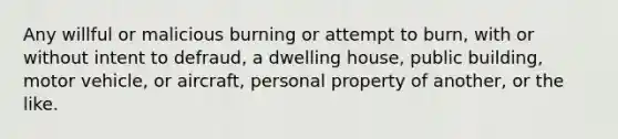 Any willful or malicious burning or attempt to burn, with or without intent to defraud, a dwelling house, public building, motor vehicle, or aircraft, personal property of another, or the like.