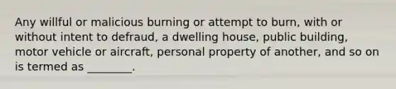 Any willful or malicious burning or attempt to burn, with or without intent to defraud, a dwelling house, public building, motor vehicle or aircraft, personal property of another, and so on is termed as ________.