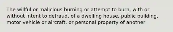 The willful or malicious burning or attempt to burn, with or without intent to defraud, of a dwelling house, public building, motor vehicle or aircraft, or personal property of another