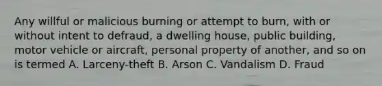 Any willful or malicious burning or attempt to burn, with or without intent to defraud, a dwelling house, public building, motor vehicle or aircraft, personal property of another, and so on is termed A. Larceny-theft B. Arson C. Vandalism D. Fraud