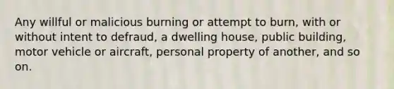 Any willful or malicious burning or attempt to burn, with or without intent to defraud, a dwelling house, public building, motor vehicle or aircraft, personal property of another, and so on.