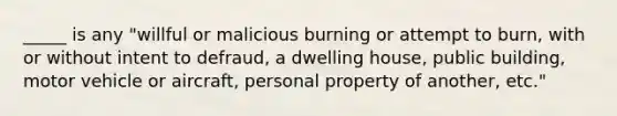 _____ is any "willful or malicious burning or attempt to burn, with or without intent to defraud, a dwelling house, public building, motor vehicle or aircraft, personal property of another, etc."