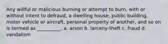 Any willful or malicious burning or attempt to burn, with or without intent to defraud, a dwelling house, public building, motor vehicle or aircraft, personal property of another, and so on is termed as __________. a. arson b. larceny-theft c. fraud d. vandalism