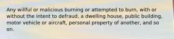 Any willful or malicious burning or attempted to burn, with or without the intent to defraud, a dwelling house, public building, motor vehicle or aircraft, personal property of another, and so on.