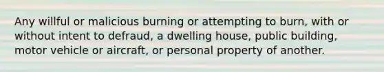 Any willful or malicious burning or attempting to burn, with or without intent to defraud, a dwelling house, public building, motor vehicle or aircraft, or personal property of another.