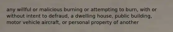 any willful or malicious burning or attempting to burn, with or without intent to defraud, a dwelling house, public building, motor vehicle aircraft, or personal property of another