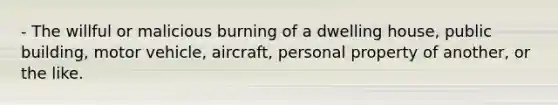 - The willful or malicious burning of a dwelling house, public building, motor vehicle, aircraft, personal property of another, or the like.