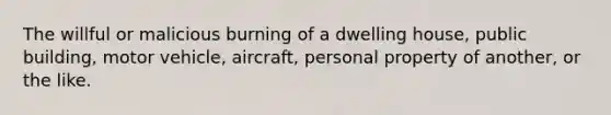 The willful or malicious burning of a dwelling house, public building, motor vehicle, aircraft, personal property of another, or the like.