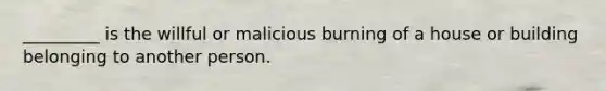 _________ is the willful or malicious burning of a house or building belonging to another person.