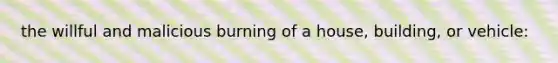 the willful and malicious burning of a house, building, or vehicle: