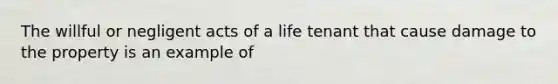 The willful or negligent acts of a life tenant that cause damage to the property is an example of