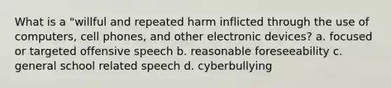 What is a "willful and repeated harm inflicted through the use of computers, cell phones, and other electronic devices? a. focused or targeted offensive speech b. reasonable foreseeability c. general school related speech d. cyberbullying