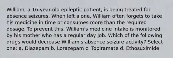 William, a 16-year-old epileptic patient, is being treated for absence seizures. When left alone, William often forgets to take his medicine in time or consumes more than the required dosage. To prevent this, William's medicine intake is monitored by his mother who has a regular day job. Which of the following drugs would decrease William's absence seizure activity? Select one: a. Diazepam b. Lorazepam c. Topiramate d. Ethosuximide