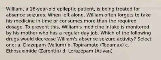 William, a 16-year-old epileptic patient, is being treated for absence seizures. When left alone, William often forgets to take his medicine in time or consumes more than the required dosage. To prevent this, William's medicine intake is monitored by his mother who has a regular day job. Which of the following drugs would decrease William's absence seizure activity? Select one: a. Diazepam (Valium) b. Topiramate (Topamax) c. Ethosuximide (Zarontin) d. Lorazepam (Ativan)