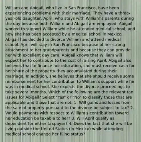 William and Abigail, who live in San Francisco, have been experiencing problems with their marriage. They have a three-year-old daughter, April, who stays with William's parents during the day because both William and Abigail are employed. Abigail worked to support William while he attended medical school, and now she has been accepted by a medical school in Mexico. Abigail has decided to divorce William and attend medical school. April will stay in San Francisco because of her strong attachment to her grandparents and because they can provide her with excellent day care. Abigail knows that William will expect her to contribute to the cost of raising April. Abigail also believes that to finance her education, she must receive cash for her share of the property they accumulated during their marriage. In addition, she believes that she should receive some reimbursement for her contribution to William's support while he was in medical school. She expects the divorce proceedings to take several months. Which of the following are the relevant tax issues for Abigail? Select "Yes" or "No" to classify those that are applicable and those that are not. 1. Will gains and losses from the sale of property pursuant to the divorce be subject to tax? 2. Would payments with respect to William's contribution toward her education be taxable to her? 3. Will April qualify as dependent for either taxpayer? 4. Does the fact that she will be living outside the United States (in Mexico) while attending medical school change her filing status?