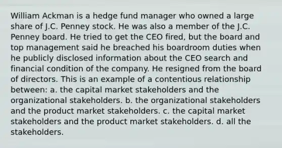 William Ackman is a hedge fund manager who owned a large share of J.C. Penney stock. He was also a member of the J.C. Penney board. He tried to get the CEO fired, but the board and top management said he breached his boardroom duties when he publicly disclosed information about the CEO search and financial condition of the company. He resigned from the board of directors. This is an example of a contentious relationship between: a. the capital market stakeholders and the organizational stakeholders. b. the organizational stakeholders and the product market stakeholders. c. the capital market stakeholders and the product market stakeholders. d. all the stakeholders.