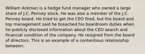 William Ackman is a hedge fund manager who owned a large share of J.C. Penney stock. He was also a member of the J.C. Penney board. He tried to get the CEO fired, but the board and top management said he breached his boardroom duties when he publicly disclosed information about the CEO search and financial condition of the company. He resigned from the board of directors. This is an example of a contentious relationship between: