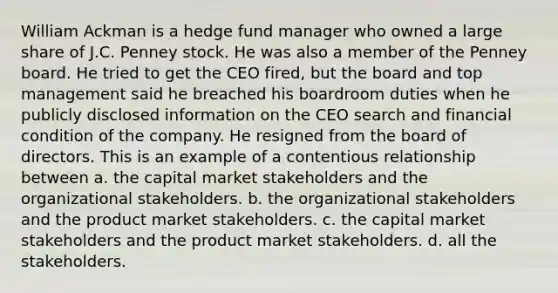 William Ackman is a hedge fund manager who owned a large share of J.C. Penney stock. He was also a member of the Penney board. He tried to get the CEO fired, but the board and top management said he breached his boardroom duties when he publicly disclosed information on the CEO search and financial condition of the company. He resigned from the board of directors. This is an example of a contentious relationship between a. the capital market stakeholders and the organizational stakeholders. b. the organizational stakeholders and the product market stakeholders. c. the capital market stakeholders and the product market stakeholders. d. all the stakeholders.