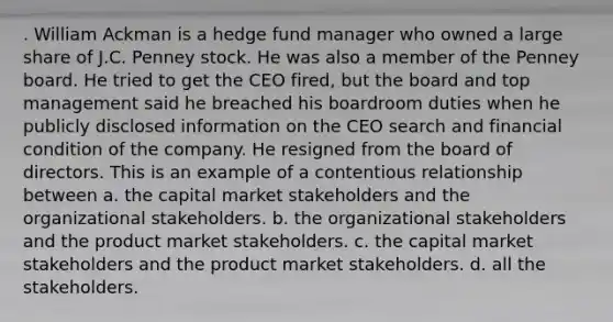 . William Ackman is a hedge fund manager who owned a large share of J.C. Penney stock. He was also a member of the Penney board. He tried to get the CEO fired, but the board and top management said he breached his boardroom duties when he publicly disclosed information on the CEO search and financial condition of the company. He resigned from the board of directors. This is an example of a contentious relationship between a. the capital market stakeholders and the organizational stakeholders. b. the organizational stakeholders and the product market stakeholders. c. the capital market stakeholders and the product market stakeholders. d. all the stakeholders.