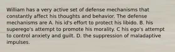 William has a very active set of defense mechanisms that constantly affect his thoughts and behavior. The defense mechanisms are A. his id's effort to protect his libido. B. his superego's attempt to promote his morality. C his ego's attempt to control anxiety and guilt. D. the suppression of maladaptive impulses.